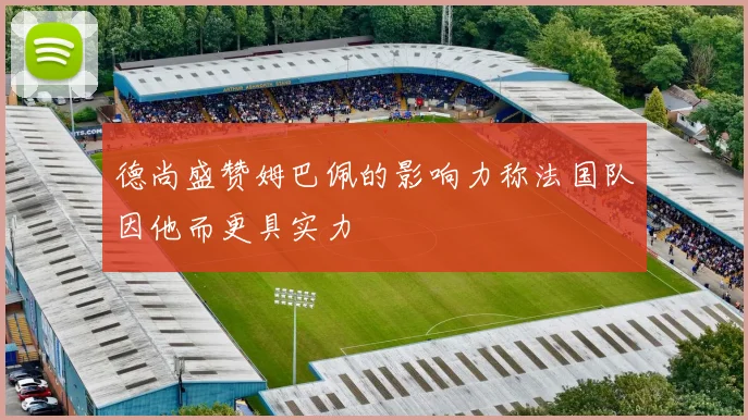 德尚盛赞姆巴佩的影响力称法国队因他而更具实力