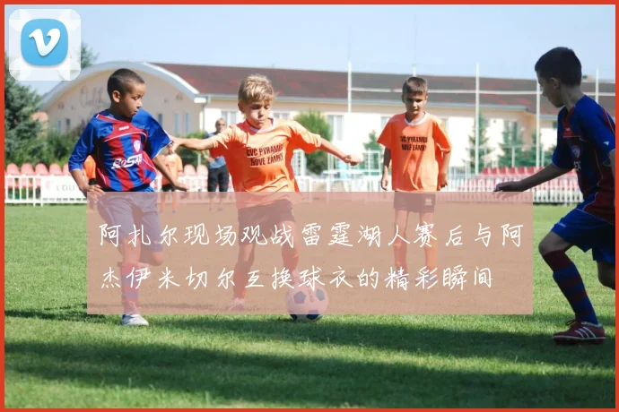 阿扎尔现场观战雷霆湖人赛后与阿杰伊米切尔互换球衣的精彩瞬间