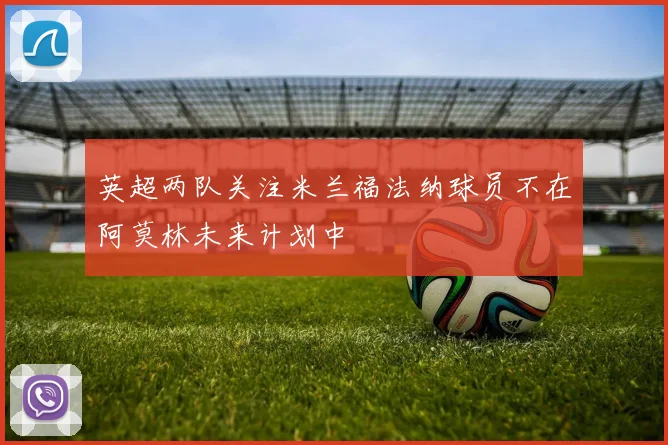 英超两队关注米兰福法纳球员不在阿莫林未来计划中