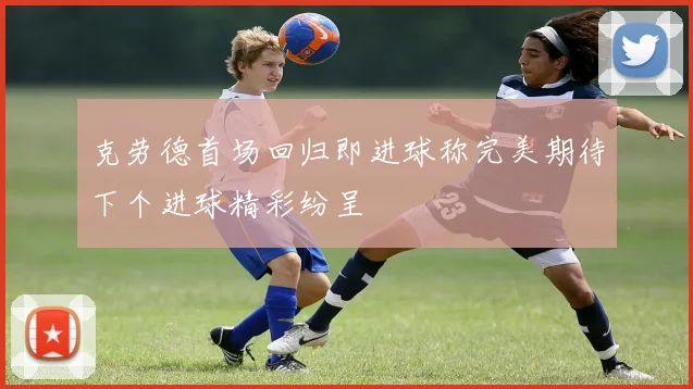 克劳德首场回归即进球称完美期待下个进球精彩纷呈