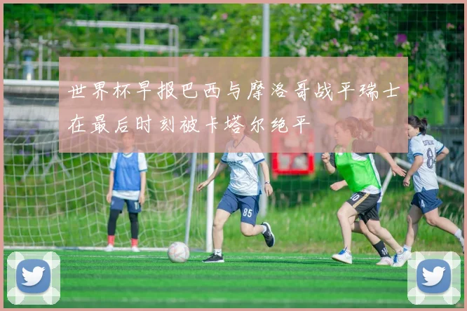 世界杯早报巴西与摩洛哥战平瑞士在最后时刻被卡塔尔绝平