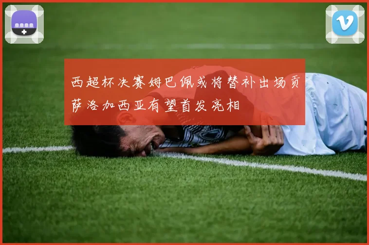 西超杯决赛姆巴佩或将替补出场贡萨洛加西亚有望首发亮相