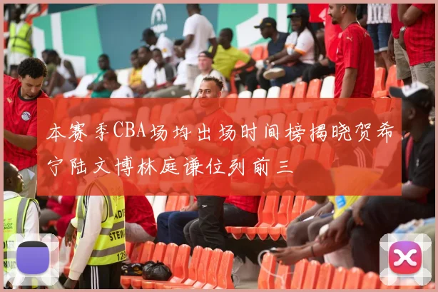 本赛季CBA场均出场时间榜揭晓贺希宁陆文博林庭谦位列前三
