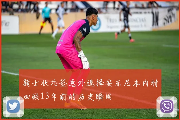 骑士状元签意外选择安东尼本内特回顾13年前的历史瞬间