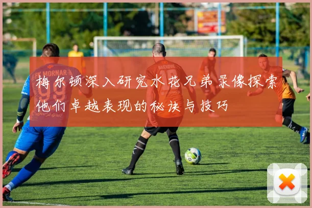 梅尔顿深入研究水花兄弟录像探索他们卓越表现的秘诀与技巧