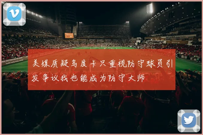 美媒质疑乌度卡只重视防守球员引发争议我也能成为防守大师