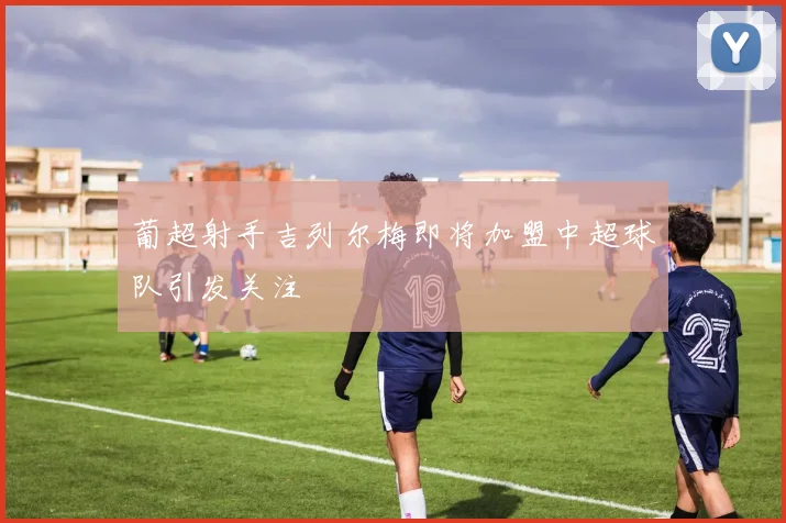 葡超射手吉列尔梅即将加盟中超球队引发关注