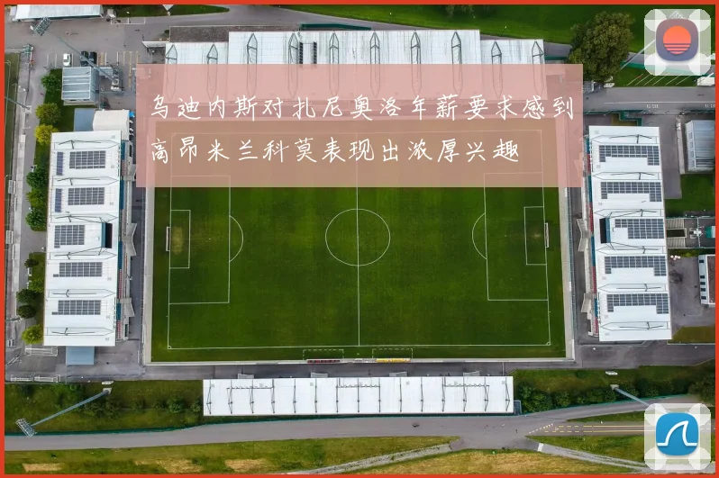 乌迪内斯对扎尼奥洛年薪要求感到高昂米兰科莫表现出浓厚兴趣