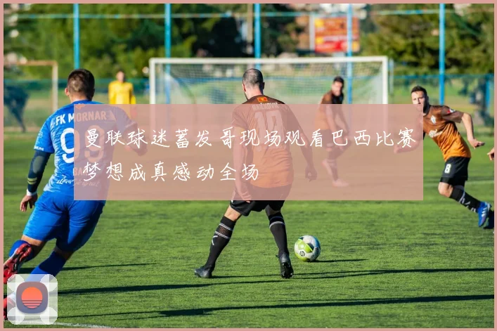 曼联球迷蓄发哥现场观看巴西比赛梦想成真感动全场