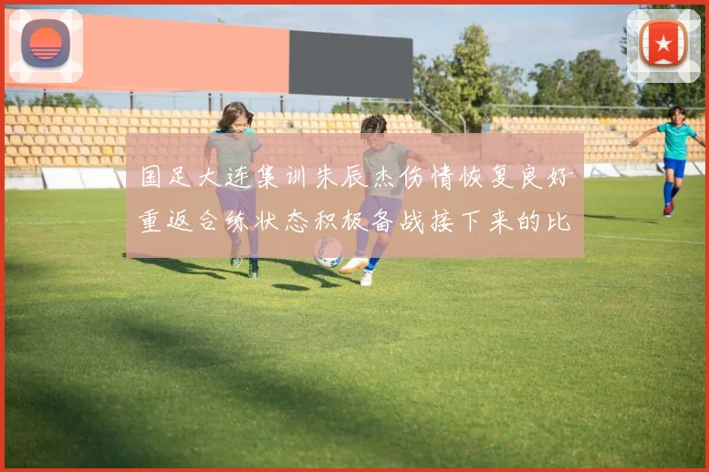 国足大连集训朱辰杰伤情恢复良好重返合练状态积极备战接下来的比赛