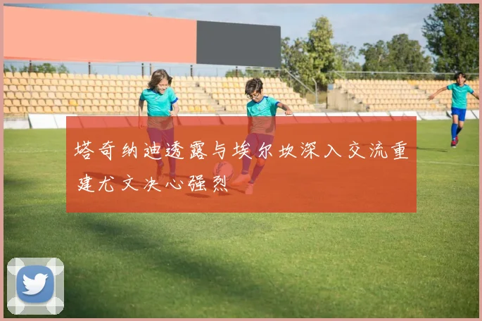 塔奇纳迪透露与埃尔坎深入交流重建尤文决心强烈