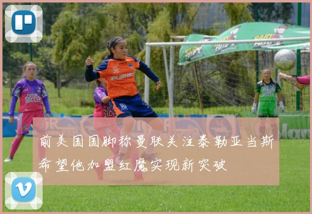 前美国国脚称曼联关注泰勒亚当斯希望他加盟红魔实现新突破