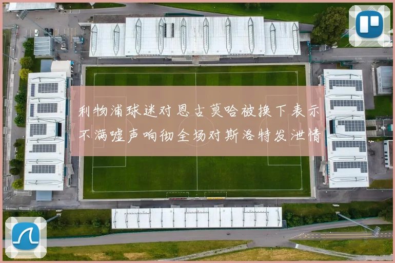 利物浦球迷对恩古莫哈被换下表示不满嘘声响彻全场对斯洛特发泄情绪
