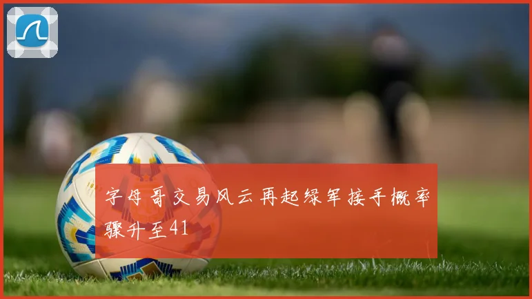 字母哥交易风云再起绿军接手概率骤升至41