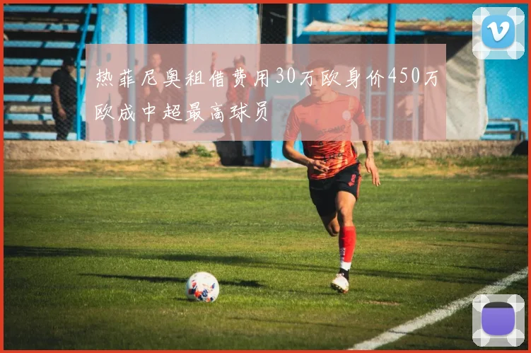 热菲尼奥租借费用30万欧身价450万欧成中超最高球员