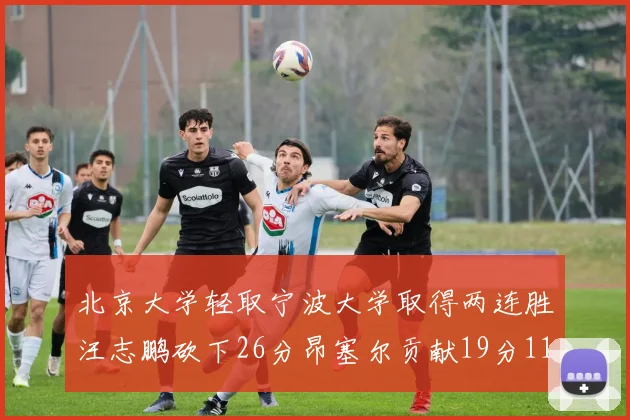 北京大学轻取宁波大学取得两连胜汪志鹏砍下26分昂塞尔贡献19分11篮板5助攻