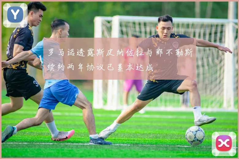 罗马诺透露斯皮纳佐拉与那不勒斯续约两年协议已基本达成