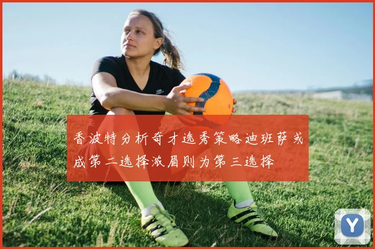 香波特分析奇才选秀策略迪班萨或成第二选择浓眉则为第三选择