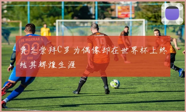 费兰崇拜C罗为偶像却在世界杯上终结其辉煌生涯