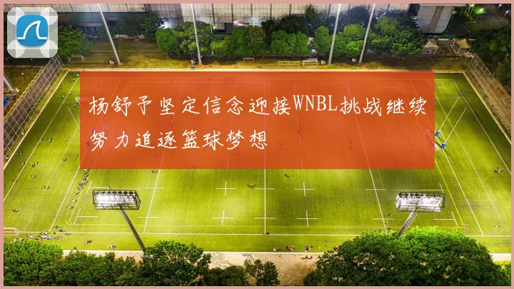 杨舒予坚定信念迎接WNBL挑战继续努力追逐篮球梦想