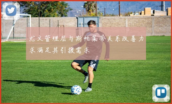 尤文管理层与斯帕莱蒂关系改善力求满足其引援需求