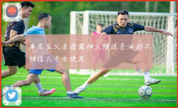 库尼亚父亲透露神父赠送圣油却不相信儿子会使用