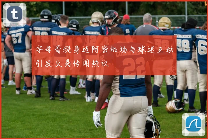字母哥现身迈阿密机场与球迷互动引发交易传闻热议
